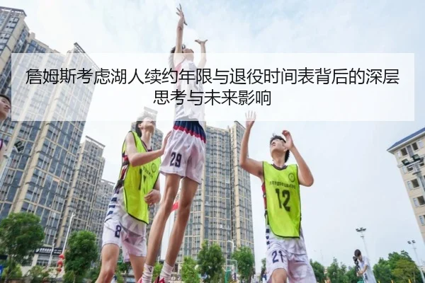 詹姆斯考虑湖人续约年限与退役时间表背后的深层思考与未来影响
