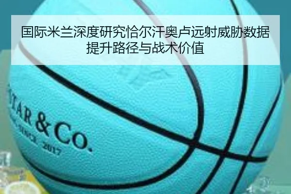 国际米兰深度研究恰尔汗奥卢远射威胁数据提升路径与战术价值