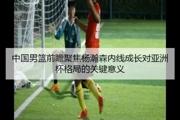 中国男篮前瞻聚焦杨瀚森内线成长对亚洲杯格局的关键意义