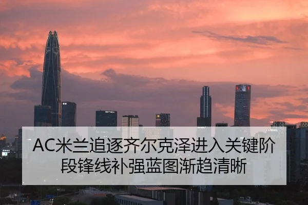 AC米兰追逐齐尔克泽进入关键阶段锋线补强蓝图渐趋清晰