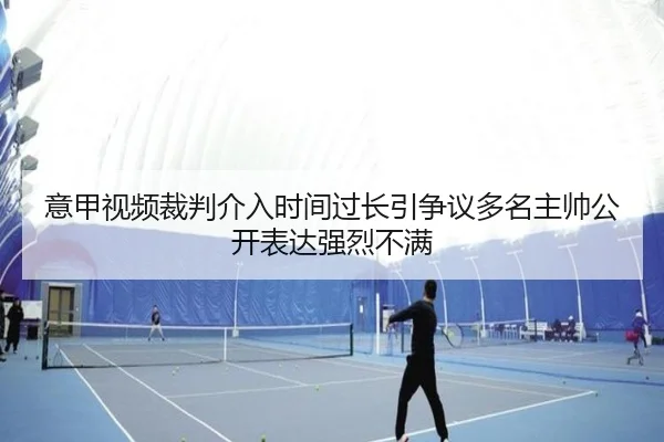 意甲视频裁判介入时间过长引争议多名主帅公开表达强烈不满