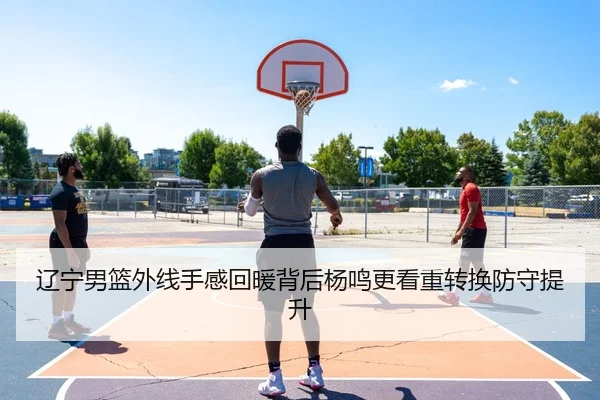辽宁男篮外线手感回暖背后杨鸣更看重转换防守提升